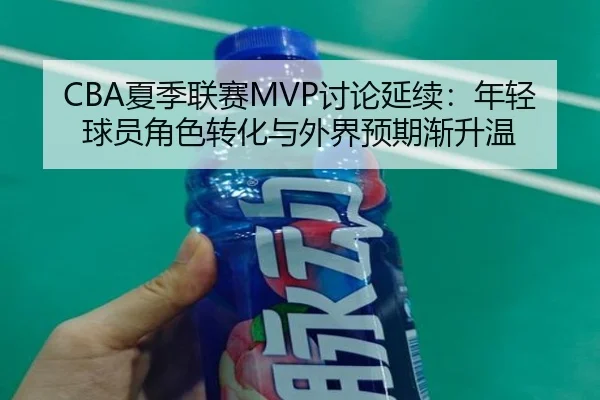 CBA夏季联赛MVP讨论延续：年轻球员角色转化与外界预期渐升温